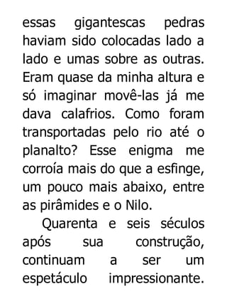 essas gigantescas pedras
haviam sido colocadas lado a
lado e umas sobre as outras.
Eram quase da minha altura e
só imaginar movê-las já me
dava calafrios. Como foram
transportadas pelo rio até o
planalto? Esse enigma me
corroía mais do que a esfinge,
um pouco mais abaixo, entre
as pirâmides e o Nilo.
Quarenta e seis séculos
após
sua
construção,
continuam
a
ser
um
espetáculo
impressionante.

 