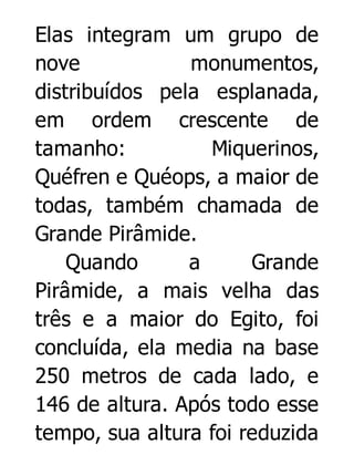 Elas integram um grupo de
nove
monumentos,
distribuídos pela esplanada,
em ordem crescente de
tamanho:
Miquerinos,
Quéfren e Quéops, a maior de
todas, também chamada de
Grande Pirâmide.
Quando
a
Grande
Pirâmide, a mais velha das
três e a maior do Egito, foi
concluída, ela media na base
250 metros de cada lado, e
146 de altura. Após todo esse
tempo, sua altura foi reduzida

 