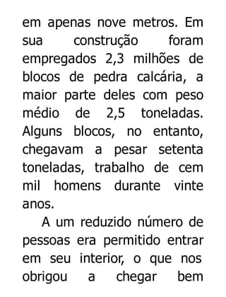 em apenas nove metros. Em
sua
construção
foram
empregados 2,3 milhões de
blocos de pedra calcária, a
maior parte deles com peso
médio de 2,5 toneladas.
Alguns blocos, no entanto,
chegavam a pesar setenta
toneladas, trabalho de cem
mil homens durante vinte
anos.
A um reduzido número de
pessoas era permitido entrar
em seu interior, o que nos
obrigou
a
chegar
bem

 