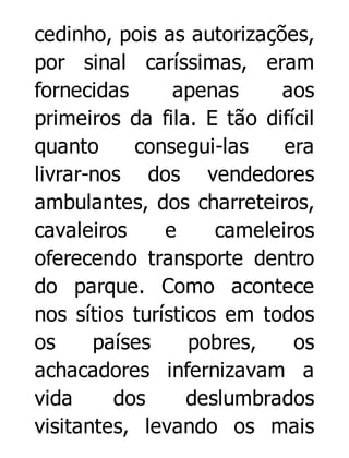 cedinho, pois as autorizações,
por sinal caríssimas, eram
fornecidas
apenas
aos
primeiros da fila. E tão difícil
quanto
consegui-las
era
livrar-nos dos vendedores
ambulantes, dos charreteiros,
cavaleiros
e
cameleiros
oferecendo transporte dentro
do parque. Como acontece
nos sítios turísticos em todos
os
países
pobres,
os
achacadores infernizavam a
vida
dos
deslumbrados
visitantes, levando os mais

 
