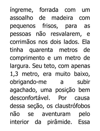 íngreme, forrada com um
assoalho de madeira com
pequenos frisos, para as
pessoas não resvalarem, e
corrimãos nos dois lados. Ela
tinha quarenta metros de
comprimento e um metro de
largura. Seu teto, com apenas
1,3 metro, era muito baixo,
obrigando-me
a
subir
agachado, uma posição bem
desconfortável. Por causa
dessa seção, os claustrófobos
não se aventuram pelo
interior da pirâmide. Essa

 