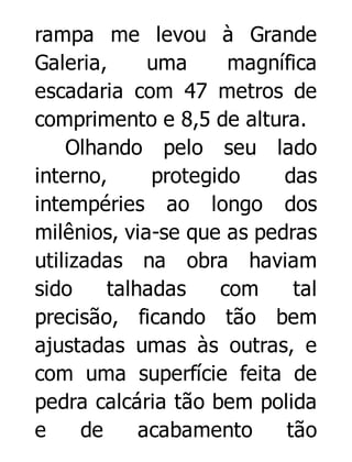rampa me levou à Grande
Galeria,
uma
magnífica
escadaria com 47 metros de
comprimento e 8,5 de altura.
Olhando pelo seu lado
interno,
protegido
das
intempéries ao longo dos
milênios, via-se que as pedras
utilizadas na obra haviam
sido
talhadas
com
tal
precisão, ficando tão bem
ajustadas umas às outras, e
com uma superfície feita de
pedra calcária tão bem polida
e
de
acabamento
tão

 