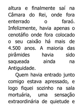 altura e finalmente saí na
Câmara do Rei, onde fora
enterrado
o
faraó.
Infelizmente, havia apenas o
cenotáfio onde fora colocado
o seu caixão há mais de
4.500 anos. A maioria das
pirâmides
havia
sido
saqueada
ainda
na
Antiguidade.
Quem havia entrado junto
comigo estava apressado, e
logo fiquei sozinho na sala
mortuária, uma sensação
extraordinária de quietude e

 
