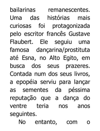 bailarinas
remanescentes.
Uma das histórias mais
curiosas foi protagonizada
pelo escritor francês Gustave
Flaubert. Ele seguiu uma
famosa dançarina/prostituta
até Esna, no Alto Egito, em
busca dos seus prazeres.
Contada num dos seus livros,
a epopéia serviu para lançar
as sementes da péssima
reputação que a dança do
ventre
teria
nos
anos
seguintes.
No
entanto,
com
o

 