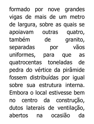 formado por nove grandes
vigas de mais de um metro
de largura, sobre as quais se
apoiavam
outras
quatro,
também
de
granito,
separadas
por
vãos
uniformes, para que as
quatrocentas toneladas de
pedra do vértice da pirâmide
fossem distribuídas por igual
sobre sua estrutura interna.
Embora o local estivesse bem
no centro da construção,
dutos laterais de ventilação,
abertos
na
ocasião
da

 