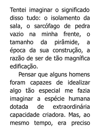 Tentei imaginar o significado
disso tudo: o isolamento da
sala, o sarcófago de pedra
vazio na minha frente, o
tamanho da pirâmide, a
época da sua construção, a
razão de ser de tão magnífica
edificação.
Pensar que alguns homens
foram capazes de idealizar
algo tão especial me fazia
imaginar a espécie humana
dotada
de
extraordinária
capacidade criadora. Mas, ao
mesmo tempo, era preciso

 