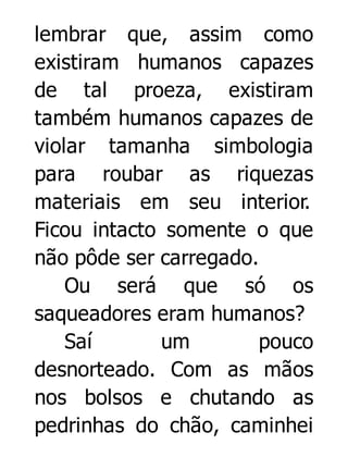 lembrar que, assim como
existiram humanos capazes
de tal proeza, existiram
também humanos capazes de
violar tamanha simbologia
para roubar as riquezas
materiais em seu interior.
Ficou intacto somente o que
não pôde ser carregado.
Ou será que só os
saqueadores eram humanos?
Saí
um
pouco
desnorteado. Com as mãos
nos bolsos e chutando as
pedrinhas do chão, caminhei

 