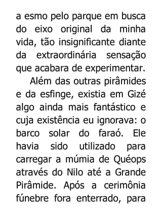 a esmo pelo parque em busca
do eixo original da minha
vida, tão insignificante diante
da extraordinária sensação
que acabara de experimentar.
Além das outras pirâmides
e da esfinge, existia em Gizé
algo ainda mais fantástico e
cuja existência eu ignorava: o
barco solar do faraó. Ele
havia sido utilizado para
carregar a múmia de Quéops
através do Nilo até a Grande
Pirâmide. Após a cerimônia
fúnebre fora enterrado, para

 