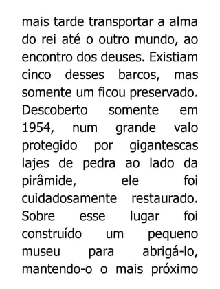 mais tarde transportar a alma
do rei até o outro mundo, ao
encontro dos deuses. Existiam
cinco desses barcos, mas
somente um ficou preservado.
Descoberto
somente
em
1954, num grande valo
protegido por gigantescas
lajes de pedra ao lado da
pirâmide,
ele
foi
cuidadosamente restaurado.
Sobre
esse
lugar
foi
construído
um
pequeno
museu
para
abrigá-lo,
mantendo-o o mais próximo

 