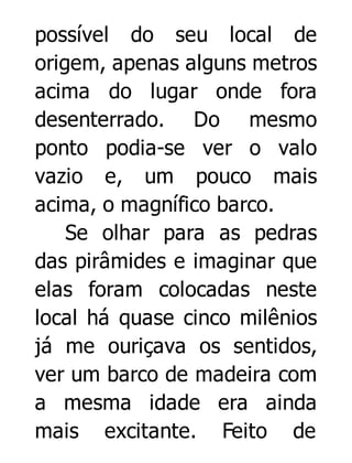 possível do seu local de
origem, apenas alguns metros
acima do lugar onde fora
desenterrado. Do mesmo
ponto podia-se ver o valo
vazio e, um pouco mais
acima, o magnífico barco.
Se olhar para as pedras
das pirâmides e imaginar que
elas foram colocadas neste
local há quase cinco milênios
já me ouriçava os sentidos,
ver um barco de madeira com
a mesma idade era ainda
mais excitante. Feito de

 