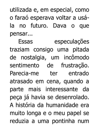 utilizada e, em especial, como
o faraó esperava voltar a usála no futuro. Dava o que
pensar...
Essas
especulações
traziam consigo uma pitada
de nostalgia, um incômodo
sentimento de frustração.
Parecia-me
ter
entrado
atrasado em cena, quando a
parte mais interessante da
peça já havia se desenrolado.
A história da humanidade era
muito longa e o meu papel se
reduzia a uma pontinha num

 