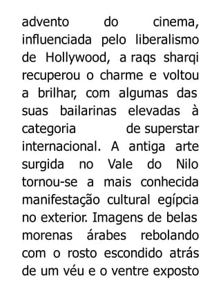advento
do
cinema,
influenciada pelo liberalismo
de Hollywood, a raqs sharqi
recuperou o charme e voltou
a brilhar, com algumas das
suas bailarinas elevadas à
categoria
de superstar
internacional. A antiga arte
surgida no Vale do Nilo
tornou-se a mais conhecida
manifestação cultural egípcia
no exterior. Imagens de belas
morenas árabes rebolando
com o rosto escondido atrás
de um véu e o ventre exposto

 