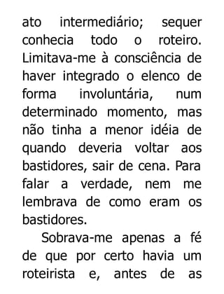 ato intermediário; sequer
conhecia todo o roteiro.
Limitava-me à consciência de
haver integrado o elenco de
forma
involuntária,
num
determinado momento, mas
não tinha a menor idéia de
quando deveria voltar aos
bastidores, sair de cena. Para
falar a verdade, nem me
lembrava de como eram os
bastidores.
Sobrava-me apenas a fé
de que por certo havia um
roteirista e, antes de as

 