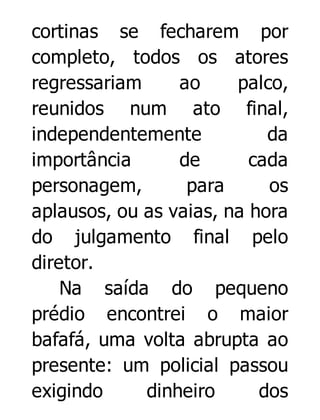 cortinas se fecharem por
completo, todos os atores
regressariam
ao
palco,
reunidos num ato final,
independentemente
da
importância
de
cada
personagem,
para
os
aplausos, ou as vaias, na hora
do julgamento final pelo
diretor.
Na saída do pequeno
prédio encontrei o maior
bafafá, uma volta abrupta ao
presente: um policial passou
exigindo
dinheiro
dos

 