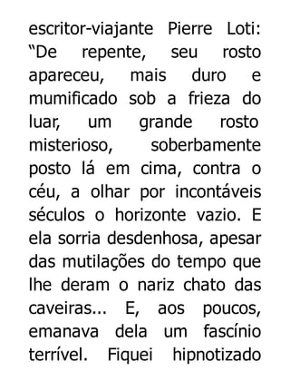 escritor-viajante Pierre Loti:
“De repente, seu rosto
apareceu, mais duro e
mumificado sob a frieza do
luar,
um
grande
rosto
misterioso,
soberbamente
posto lá em cima, contra o
céu, a olhar por incontáveis
séculos o horizonte vazio. E
ela sorria desdenhosa, apesar
das mutilações do tempo que
lhe deram o nariz chato das
caveiras... E, aos poucos,
emanava dela um fascínio
terrível. Fiquei hipnotizado

 