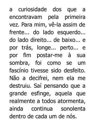 a curiosidade dos que a
encontravam pela primeira
vez. Para mim, vê-la assim de
frente... do lado esquerdo...
do lado direito... de baixo... e
por trás, longe... perto... e
por fim postar-me à sua
sombra, foi como se um
fascínio tivesse sido desfeito.
Não a decifrei, nem ela me
destruiu. Saí pensando que a
grande esfinge, aquela que
realmente a todos atormenta,
ainda continua sonolenta
dentro de cada um de nós.

 