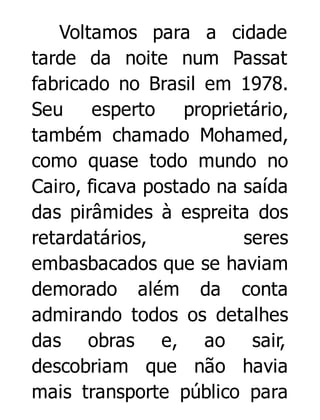 Voltamos para a cidade
tarde da noite num Passat
fabricado no Brasil em 1978.
Seu esperto
proprietário,
também chamado Mohamed,
como quase todo mundo no
Cairo, ficava postado na saída
das pirâmides à espreita dos
retardatários,
seres
embasbacados que se haviam
demorado além da conta
admirando todos os detalhes
das obras e, ao sair,
descobriam que não havia
mais transporte público para

 
