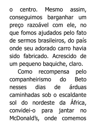 o centro. Mesmo assim,
conseguimos barganhar um
preço razoável com ele, no
que fomos ajudados pelo fato
de sermos brasileiros, do país
onde seu adorado carro havia
sido fabricado. Acrescido de
um pequeno baquiche, claro.
Como recompensa pelo
companheirismo
do
Beto
nesses
dias
de
árduas
caminhadas sob o escaldante
sol do nordeste da África,
convidei-o para jantar no
McDonald’s, onde comemos

 