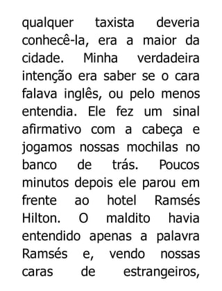 qualquer
taxista
deveria
conhecê-la, era a maior da
cidade. Minha verdadeira
intenção era saber se o cara
falava inglês, ou pelo menos
entendia. Ele fez um sinal
afirmativo com a cabeça e
jogamos nossas mochilas no
banco
de
trás.
Poucos
minutos depois ele parou em
frente ao hotel Ramsés
Hilton. O maldito havia
entendido apenas a palavra
Ramsés e, vendo nossas
caras
de
estrangeiros,

 