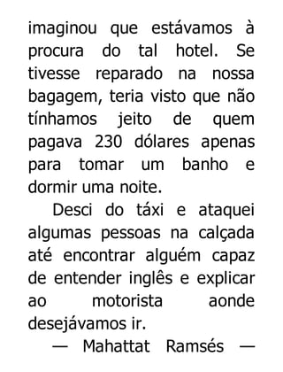 imaginou que estávamos à
procura do tal hotel. Se
tivesse reparado na nossa
bagagem, teria visto que não
tínhamos jeito de quem
pagava 230 dólares apenas
para tomar um banho e
dormir uma noite.
Desci do táxi e ataquei
algumas pessoas na calçada
até encontrar alguém capaz
de entender inglês e explicar
ao
motorista
aonde
desejávamos ir.
— Mahattat Ramsés —

 