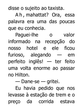 disse o sujeito ao taxista.
A h , mahattat? Ora, essa
palavra era uma das poucas
que eu conhecia.
Paguei-lhe
o
valor
informado na recepção do
nosso hotel e ele ficou
furioso, alegando — em
perfeito inglês! — ter feito
uma volta enorme ao passar
no Hilton.
— Dane-se — gritei.
Eu havia pedido que nos
levasse à estação de trem e o
preço da corrida estava

 