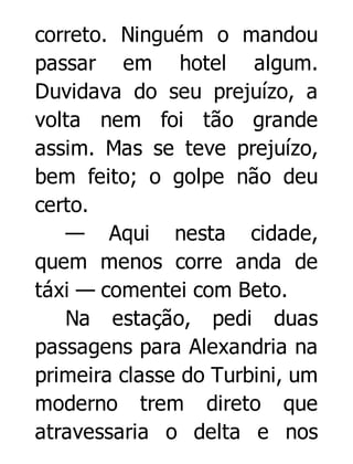 correto. Ninguém o mandou
passar em hotel algum.
Duvidava do seu prejuízo, a
volta nem foi tão grande
assim. Mas se teve prejuízo,
bem feito; o golpe não deu
certo.
— Aqui nesta cidade,
quem menos corre anda de
táxi — comentei com Beto.
Na estação, pedi duas
passagens para Alexandria na
primeira classe do Turbini, um
moderno trem direto que
atravessaria o delta e nos

 