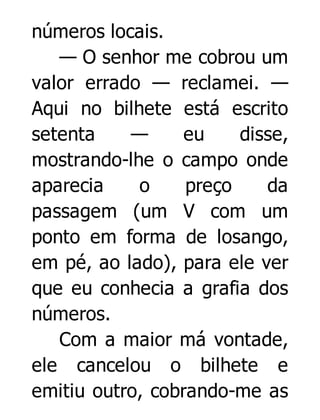 números locais.
— O senhor me cobrou um
valor errado — reclamei. —
Aqui no bilhete está escrito
setenta
—
eu
disse,
mostrando-lhe o campo onde
aparecia
o
preço
da
passagem (um V com um
ponto em forma de losango,
em pé, ao lado), para ele ver
que eu conhecia a grafia dos
números.
Com a maior má vontade,
ele cancelou o bilhete e
emitiu outro, cobrando-me as

 