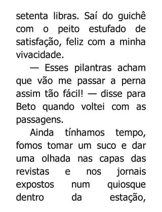 setenta libras. Saí do guichê
com o peito estufado de
satisfação, feliz com a minha
vivacidade.
— Esses pilantras acham
que vão me passar a perna
assim tão fácil! — disse para
Beto quando voltei com as
passagens.
Ainda tínhamos tempo,
fomos tomar um suco e dar
uma olhada nas capas das
revistas
e
nos
jornais
expostos
num
quiosque
dentro
da
estação,

 