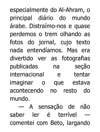 especialmente do Al-Ahram, o
principal diário do mundo
árabe. Distraímo-nos e quase
perdemos o trem olhando as
fotos do jornal, cujo texto
nada entendíamos. Mas era
divertido ver as fotografias
publicadas
na
seção
internacional
e
tentar
imaginar o que
estava
acontecendo no resto do
mundo.
— A sensação de não
saber ler é terrível —
comentei com Beto, largando

 