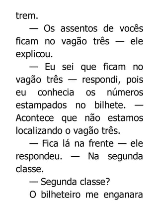 trem.
— Os assentos de vocês
ficam no vagão três — ele
explicou.
— Eu sei que ficam no
vagão três — respondi, pois
eu conhecia os números
estampados no bilhete. —
Acontece que não estamos
localizando o vagão três.
— Fica lá na frente — ele
respondeu. — Na segunda
classe.
— Segunda classe?
O bilheteiro me enganara

 