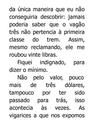 da única maneira que eu não
conseguiria descobrir: jamais
poderia saber que o vagão
três não pertencia à primeira
classe do trem. Assim,
mesmo reclamando, ele me
roubou vinte libras.
Fiquei indignado, para
dizer o mínimo.
Não pelo valor, pouco
mais
de
três
dólares,
tampouco
por
ter
sido
passado para trás, isso
acontecia às vezes. As
vigarices a que nos expomos

 