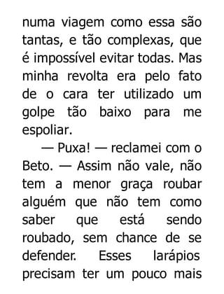 numa viagem como essa são
tantas, e tão complexas, que
é impossível evitar todas. Mas
minha revolta era pelo fato
de o cara ter utilizado um
golpe tão baixo para me
espoliar.
— Puxa! — reclamei com o
Beto. — Assim não vale, não
tem a menor graça roubar
alguém que não tem como
saber
que
está
sendo
roubado, sem chance de se
defender.
Esses
larápios
precisam ter um pouco mais

 
