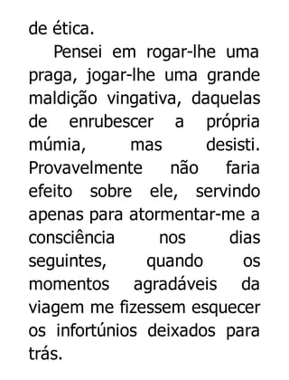 de ética.
Pensei em rogar-lhe uma
praga, jogar-lhe uma grande
maldição vingativa, daquelas
de enrubescer a própria
múmia,
mas
desisti.
Provavelmente
não
faria
efeito sobre ele, servindo
apenas para atormentar-me a
consciência
nos
dias
seguintes,
quando
os
momentos agradáveis da
viagem me fizessem esquecer
os infortúnios deixados para
trás.

 
