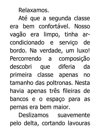 Relaxamos.
Até que a segunda classe
era bem confortável. Nosso
vagão era limpo, tinha arcondicionado e serviço de
bordo. Na verdade, um luxo!
Percorrendo a composição
descobri que diferia da
primeira classe apenas no
tamanho das poltronas. Nesta
havia apenas três fileiras de
bancos e o espaço para as
pernas era bem maior.
Deslizamos
suavemente
pelo delta, cortando lavouras

 
