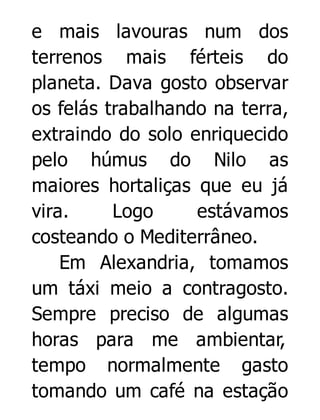 e mais lavouras num dos
terrenos mais férteis do
planeta. Dava gosto observar
os felás trabalhando na terra,
extraindo do solo enriquecido
pelo húmus do Nilo as
maiores hortaliças que eu já
vira.
Logo
estávamos
costeando o Mediterrâneo.
Em Alexandria, tomamos
um táxi meio a contragosto.
Sempre preciso de algumas
horas para me ambientar,
tempo normalmente gasto
tomando um café na estação

 