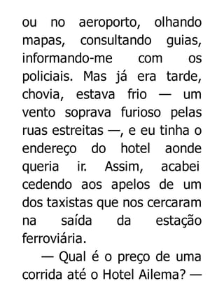 ou no aeroporto, olhando
mapas, consultando guias,
informando-me
com
os
policiais. Mas já era tarde,
chovia, estava frio — um
vento soprava furioso pelas
ruas estreitas —, e eu tinha o
endereço do hotel aonde
queria ir. Assim, acabei
cedendo aos apelos de um
dos taxistas que nos cercaram
na
saída
da
estação
ferroviária.
— Qual é o preço de uma
corrida até o Hotel Ailema? —

 