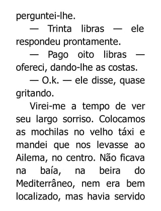 perguntei-lhe.
— Trinta libras — ele
respondeu prontamente.
— Pago oito libras —
ofereci, dando-lhe as costas.
— O.k. — ele disse, quase
gritando.
Virei-me a tempo de ver
seu largo sorriso. Colocamos
as mochilas no velho táxi e
mandei que nos levasse ao
Ailema, no centro. Não ficava
na baía, na beira do
Mediterrâneo, nem era bem
localizado, mas havia servido

 