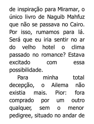 de inspiração para Miramar, o
único livro de Naguib Mahfuz
que não se passava no Cairo.
Por isso, rumamos para lá.
Será que eu iria sentir no ar
do velho hotel o clima
passado no romance? Estava
excitado
com
essa
possibilidade.
Para
minha
total
decepção, o Ailema não
existia mais. Pior: fora
comprado por um outro
qualquer, sem o menor
pedigree, situado no andar de

 
