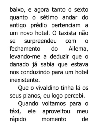 baixo, e agora tanto o sexto
quanto o sétimo andar do
antigo prédio pertenciam a
um novo hotel. O taxista não
se
surpreendeu
com
o
fechamento
do
Ailema,
levando-me a deduzir que o
danado já sabia que estava
nos conduzindo para um hotel
inexistente.
Que o vivaldino tinha lá os
seus planos, eu logo percebi.
Quando voltamos para o
táxi, ele aproveitou meu
rápido
momento
de

 