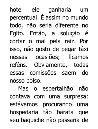 hotel
ele
ganharia
um
percentual. É assim no mundo
todo, não seria diferente no
Egito. Então, a solução é
cortar o mal pela raiz. Por
isso, não gosto de pegar táxi
nessas ocasiões; ficamos
reféns. Obviamente, todas
essas comissões saem do
nosso bolso.
Mas o espertalhão não
contava com uma surpresa:
estávamos procurando uma
hospedaria tão barata que
seu baquiche não passaria de

 