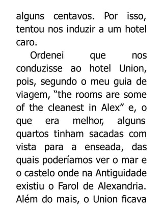 alguns centavos. Por isso,
tentou nos induzir a um hotel
caro.
Ordenei
que
nos
conduzisse ao hotel Union,
pois, segundo o meu guia de
viagem, “the rooms are some
of the cleanest in Alex” e, o
que era melhor, alguns
quartos tinham sacadas com
vista para a enseada, das
quais poderíamos ver o mar e
o castelo onde na Antiguidade
existiu o Farol de Alexandria.
Além do mais, o Union ficava

 