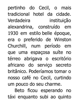 pertinho do Cecil, o mais
tradicional hotel da cidade.
Verdadeira
instituição
alexandrina, construído em
1930 em estilo belle époque,
era o preferido de Winston
Churchill, num período em
que uma espaçosa suíte no
térreo abrigava o escritório
africano do serviço secreto
britânico. Poderíamos tomar o
nosso café no Cecil, curtindo
um pouco do seu charme.
Beto ficou esperando no
táxi enquanto subi ao quinto

 