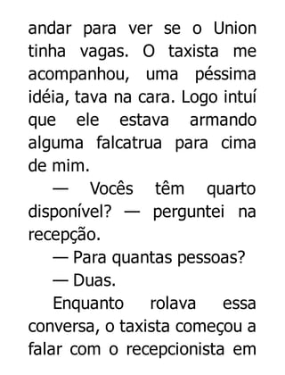 andar para ver se o Union
tinha vagas. O taxista me
acompanhou, uma péssima
idéia, tava na cara. Logo intuí
que ele estava armando
alguma falcatrua para cima
de mim.
— Vocês têm quarto
disponível? — perguntei na
recepção.
— Para quantas pessoas?
— Duas.
Enquanto
rolava
essa
conversa, o taxista começou a
falar com o recepcionista em

 