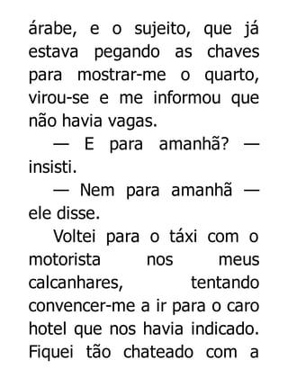 árabe, e o sujeito, que já
estava pegando as chaves
para mostrar-me o quarto,
virou-se e me informou que
não havia vagas.
— E para amanhã? —
insisti.
— Nem para amanhã —
ele disse.
Voltei para o táxi com o
motorista
nos
meus
calcanhares,
tentando
convencer-me a ir para o caro
hotel que nos havia indicado.
Fiquei tão chateado com a

 