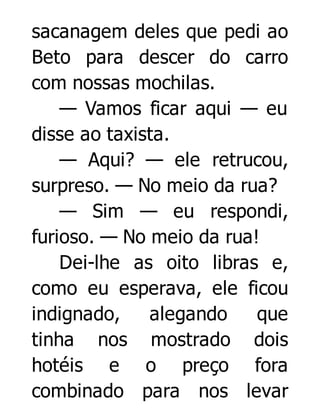 sacanagem deles que pedi ao
Beto para descer do carro
com nossas mochilas.
— Vamos ficar aqui — eu
disse ao taxista.
— Aqui? — ele retrucou,
surpreso. — No meio da rua?
— Sim — eu respondi,
furioso. — No meio da rua!
Dei-lhe as oito libras e,
como eu esperava, ele ficou
indignado,
alegando
que
tinha nos mostrado dois
hotéis e o preço fora
combinado para nos levar

 