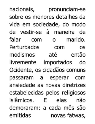 nacionais,
pronunciam-se
sobre os menores detalhes da
vida em sociedade, do modo
de vestir-se à maneira de
falar
com
o
marido.
Perturbados
com
os
modismos
até
então
livremente importados do
Ocidente, os cidadãos comuns
passaram a esperar com
ansiedade as novas diretrizes
estabelecidas pelos religiosos
islâmicos.
E
elas
não
demoraram: a cada mês são
emitidas
novas fatwas,

 