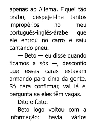 apenas ao Ailema. Fiquei tão
brabo, despejei-lhe tantos
impropérios
no
meu
português-inglês-árabe
que
ele entrou no carro e saiu
cantando pneu.
— Beto — eu disse quando
ficamos a sós —, desconfio
que esses caras estavam
armando para cima da gente.
Só para confirmar, vai lá e
pergunta se eles têm vagas.
Dito e feito.
Beto logo voltou com a
informação:
havia
vários

 