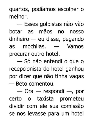 quartos, podíamos escolher o
melhor.
— Esses golpistas não vão
botar as mãos no nosso
dinheiro — eu disse, pegando
as mochilas. — Vamos
procurar outro hotel.
— Só não entendi o que o
recepcionista do hotel ganhou
por dizer que não tinha vagas
— Beto comentou.
— Ora — respondi —, por
certo o taxista prometeu
dividir com ele sua comissão
se nos levasse para um hotel

 
