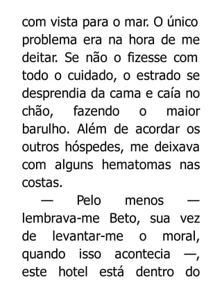 com vista para o mar. O único
problema era na hora de me
deitar. Se não o fizesse com
todo o cuidado, o estrado se
desprendia da cama e caía no
chão, fazendo
o
maior
barulho. Além de acordar os
outros hóspedes, me deixava
com alguns hematomas nas
costas.
—
Pelo
menos
—
lembrava-me Beto, sua vez
de levantar-me o moral,
quando isso acontecia —,
este hotel está dentro do

 