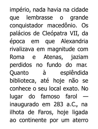 império, nada havia na cidade
que lembrasse o grande
conquistador macedônio. Os
palácios de Cleópatra VII, da
época em que Alexandria
rivalizava em magnitude com
Roma e Atenas, jaziam
perdidos no fundo do mar.
Quanto
à
esplêndida
biblioteca, até hoje não se
conhece o seu local exato. No
lugar do famoso farol —
inaugurado em 283 a.C., na
ilhota de Faros, hoje ligada
ao continente por um aterro

 